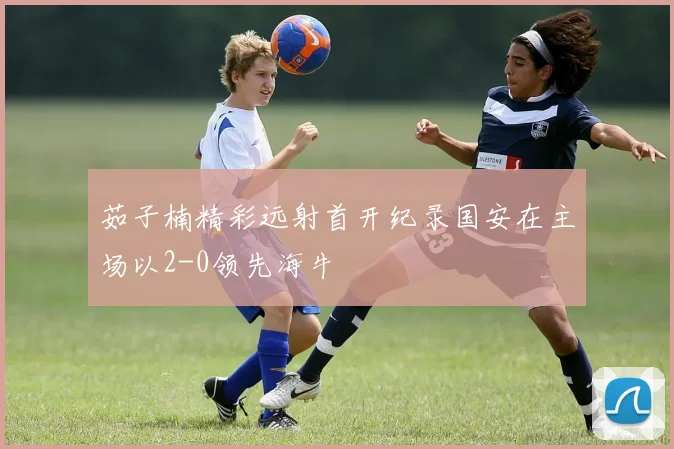 茹子楠精彩远射首开纪录国安在主场以2-0领先海牛