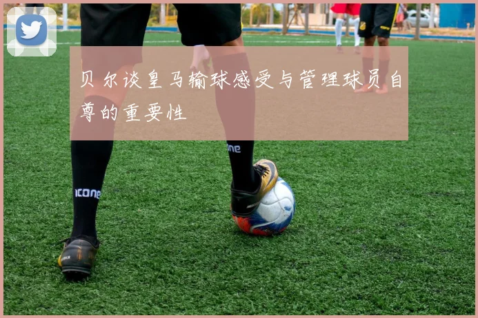 贝尔谈皇马输球感受与管理球员自尊的重要性