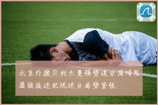 北京外援贝利杰曼强势追分周琦陈盈骏接连犯规送分局势紧张