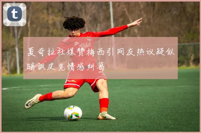 夏奇拉社媒赞梅西引网友热议疑似暗讽皮克情感纠葛