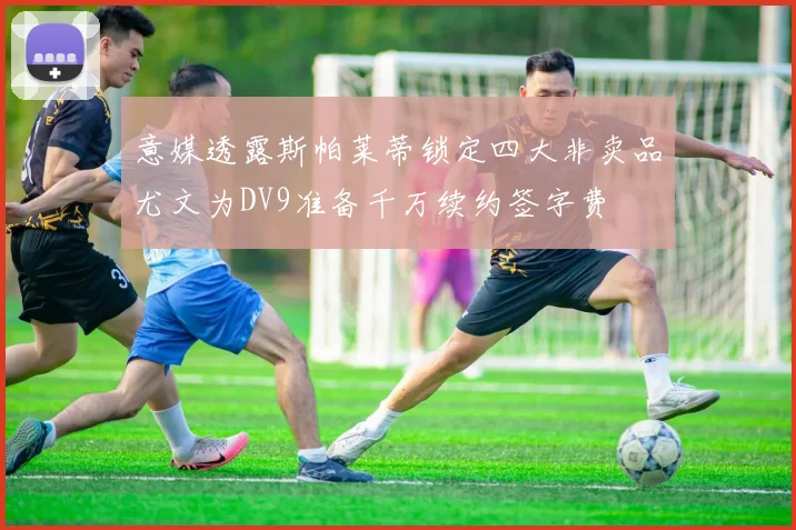 意媒透露斯帕莱蒂锁定四大非卖品尤文为DV9准备千万续约签字费
