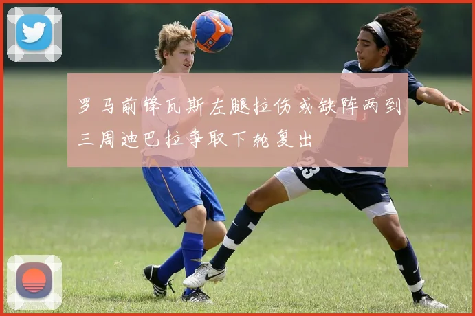 罗马前锋瓦斯左腿拉伤或缺阵两到三周迪巴拉争取下轮复出