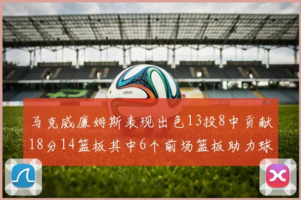 马克威廉姆斯表现出色13投8中贡献18分14篮板其中6个前场篮板助力球队