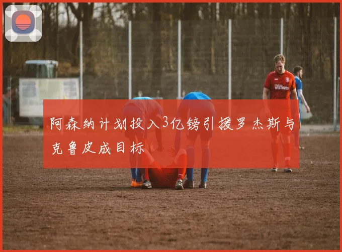 阿森纳计划投入3亿镑引援罗杰斯与克鲁皮成目标