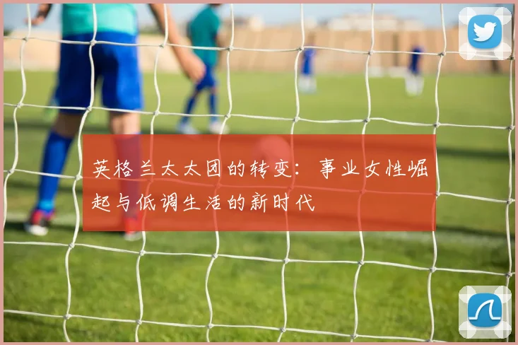 英格兰太太团的转变：事业女性崛起与低调生活的新时代
