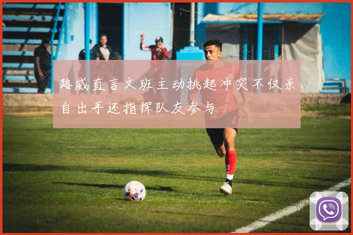 路威直言文班主动挑起冲突不仅亲自出手还指挥队友参与