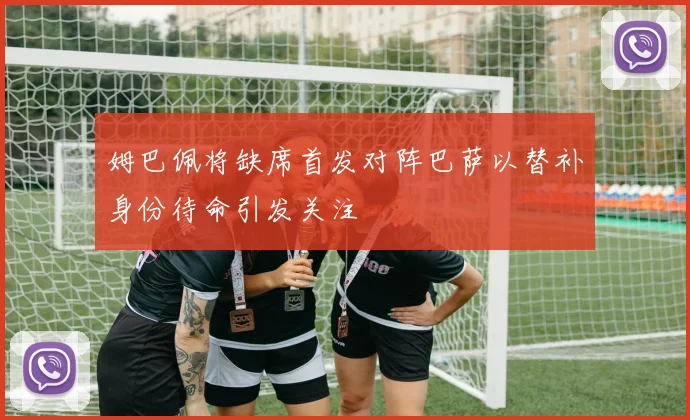 姆巴佩将缺席首发对阵巴萨以替补身份待命引发关注