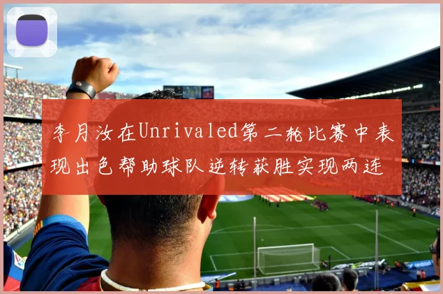 李月汝在Unrivaled第二轮比赛中表现出色帮助球队逆转获胜实现两连胜
