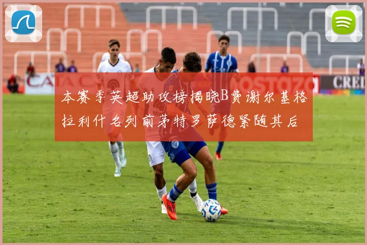 本赛季英超助攻榜揭晓B费谢尔基格拉利什名列前茅特罗萨德紧随其后