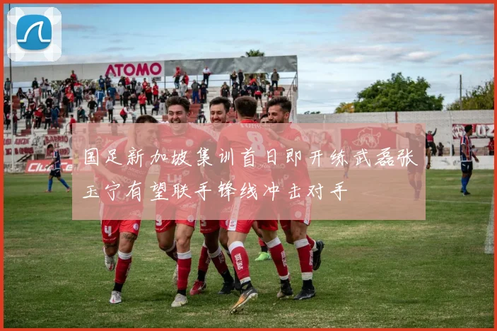 国足新加坡集训首日即开练武磊张玉宁有望联手锋线冲击对手