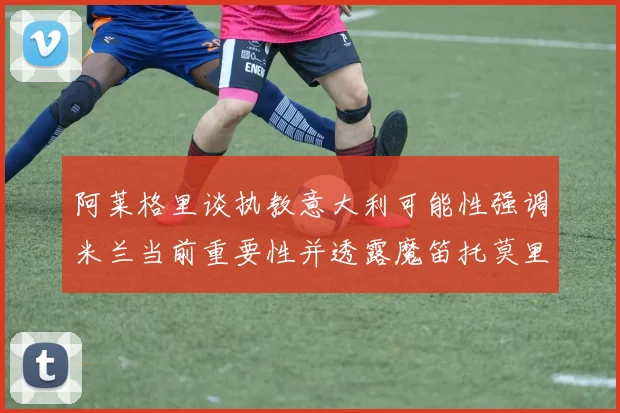阿莱格里谈执教意大利可能性强调米兰当前重要性并透露魔笛托莫里缺阵消息