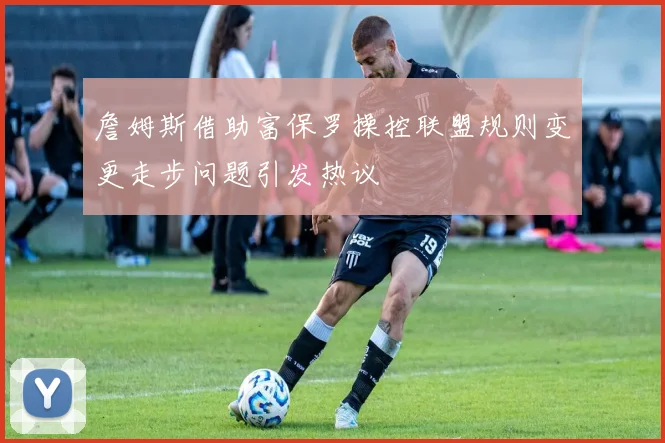 詹姆斯借助富保罗操控联盟规则变更走步问题引发热议
