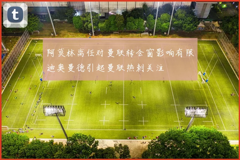 阿莫林离任对曼联转会窗影响有限迪奥曼德引起曼联热刺关注