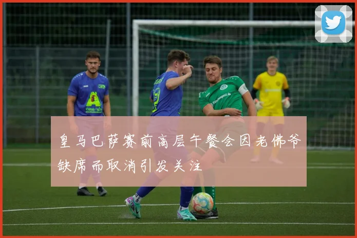 皇马巴萨赛前高层午餐会因老佛爷缺席而取消引发关注