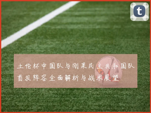 土伦杯中国队与刚果民主共和国队首发阵容全面解析与战术展望