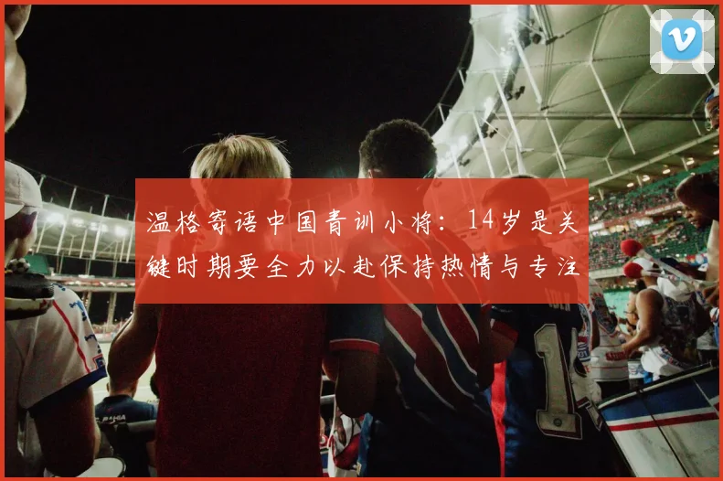 温格寄语中国青训小将：14岁是关键时期要全力以赴保持热情与专注