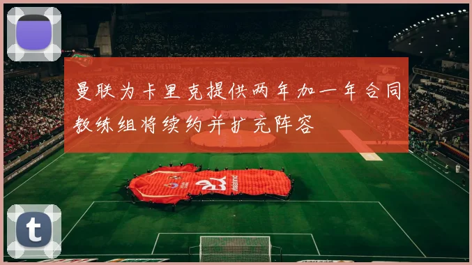 曼联为卡里克提供两年加一年合同教练组将续约并扩充阵容