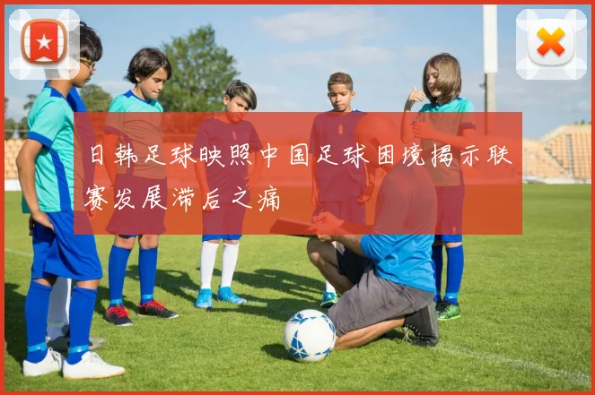 日韩足球映照中国足球困境揭示联赛发展滞后之痛